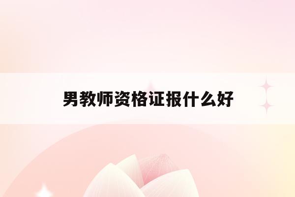  男教师资格证报什么好_男生考教师资格证面试有优势吗