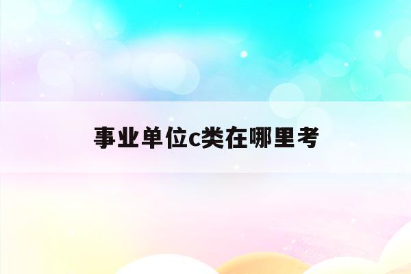  事业单位c类在哪里考_2021事业单位c类考什么