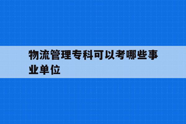  物流管理专科可以考哪些事业单位_物流管理专科可以考哪些事业单位岗位