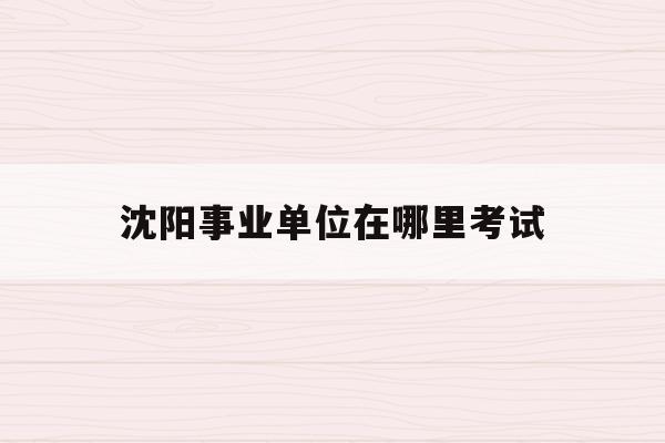  沈阳事业单位在哪里考试_沈阳事业单位在哪里考试成绩