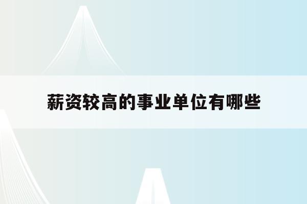  薪资较高的事业单位有哪些_薪资较高的事业单位有哪些岗位