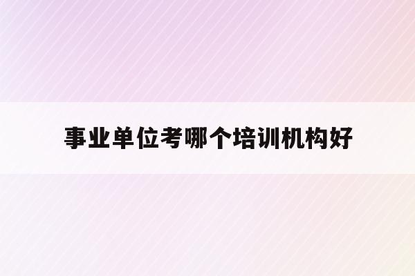  事业单位考哪个培训机构好_事业单位考试培训机构哪个好