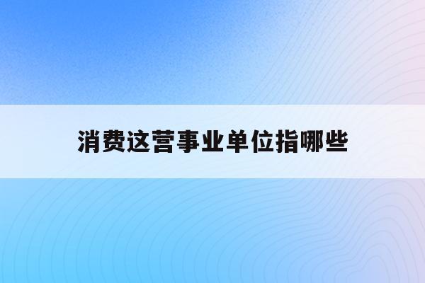  消费这营事业单位指哪些_消费行业主要包括哪些行业