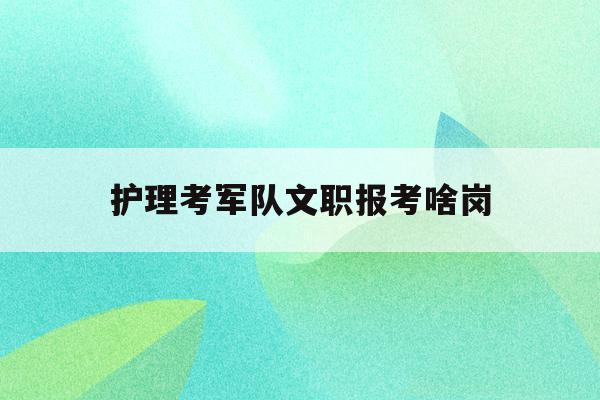  护理考军队文职报考啥岗_护理考部队文职什么条件2021