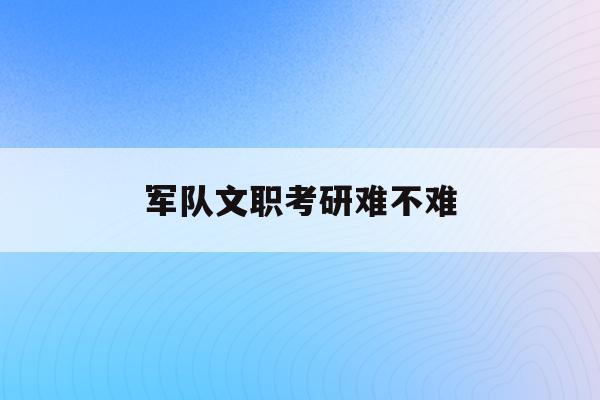  军队文职考研难不难_部队文职考军校研究生