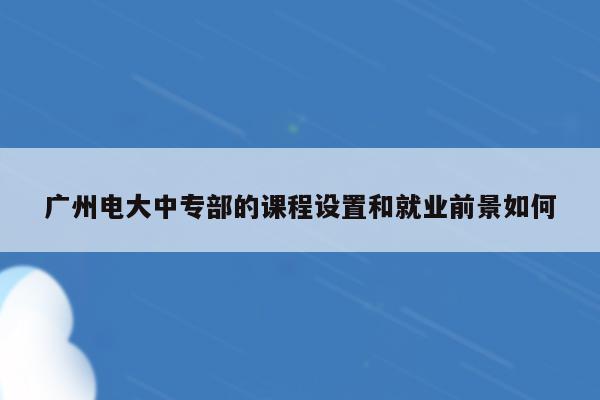 广州电大中专部的课程设置和就业前景如何