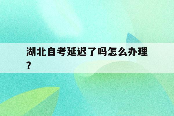 湖北自考延迟了吗怎么办理？