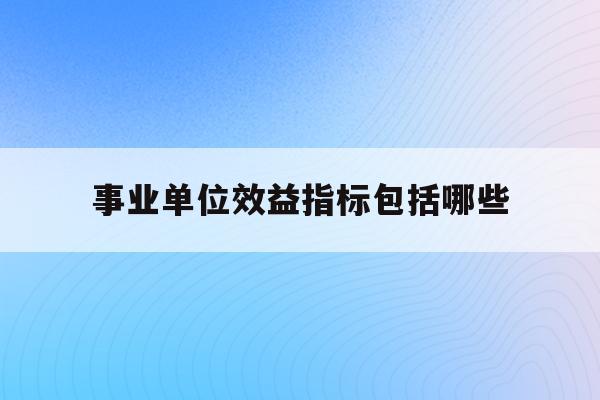  事业单位效益指标包括哪些_事业单位效益指标包括哪些方面