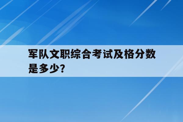 军队文职综合考试及格分数是多少？（一文解答所有疑问）